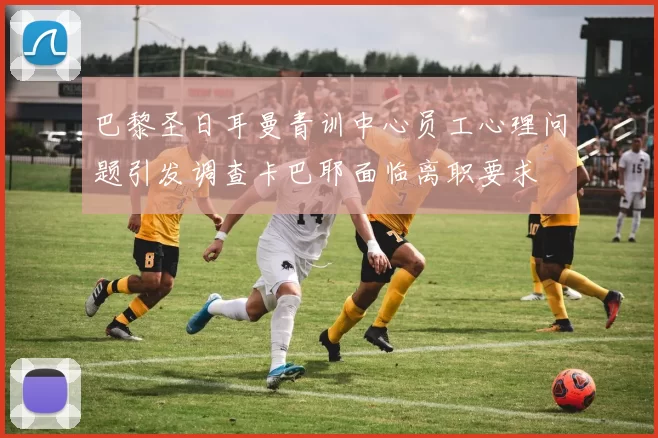巴黎圣日耳曼青训中心员工心理问题引发调查卡巴耶面临离职要求