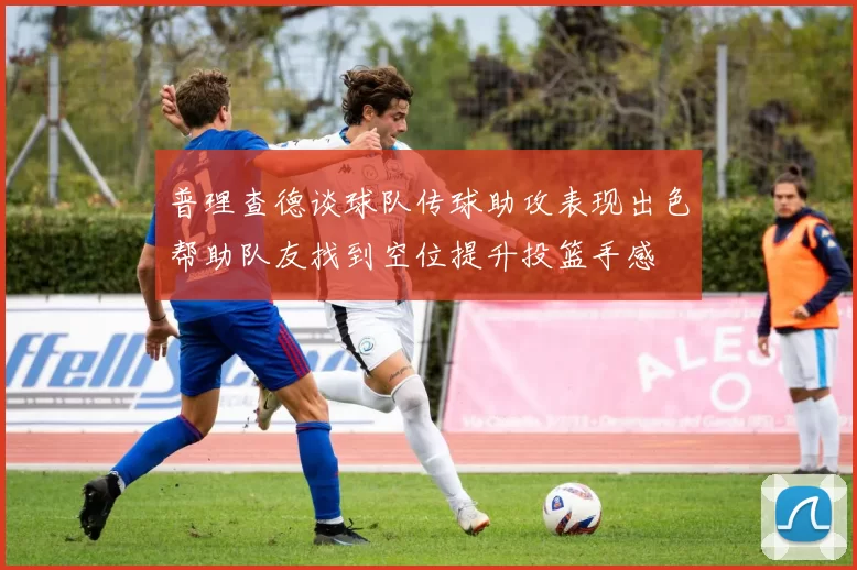 普理查德谈球队传球助攻表现出色帮助队友找到空位提升投篮手感