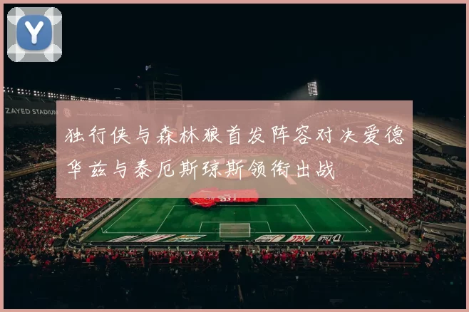 独行侠与森林狼首发阵容对决爱德华兹与泰厄斯琼斯领衔出战