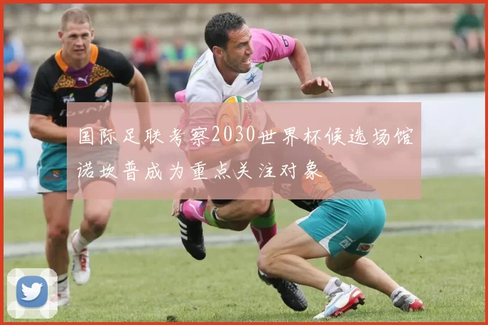 国际足联考察2030世界杯候选场馆诺坎普成为重点关注对象