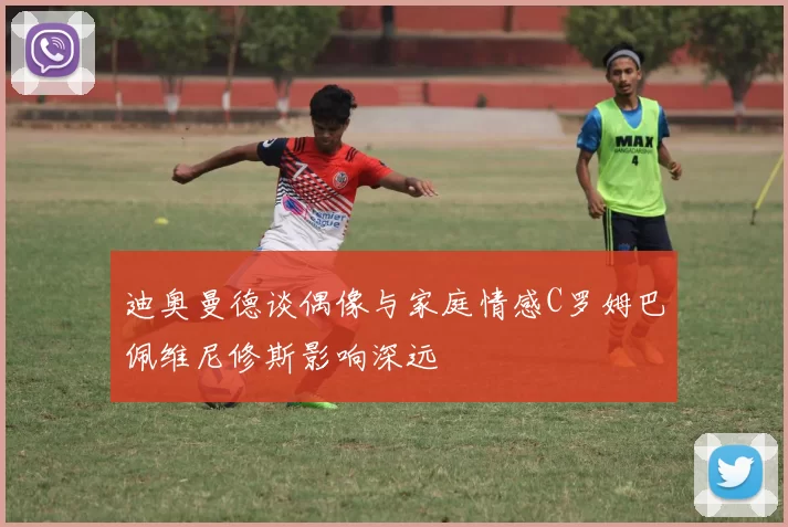 迪奥曼德谈偶像与家庭情感C罗姆巴佩维尼修斯影响深远