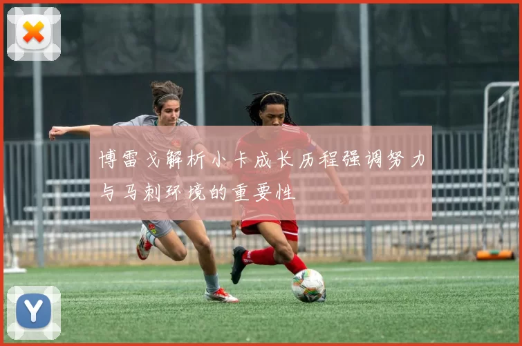 博雷戈解析小卡成长历程强调努力与马刺环境的重要性