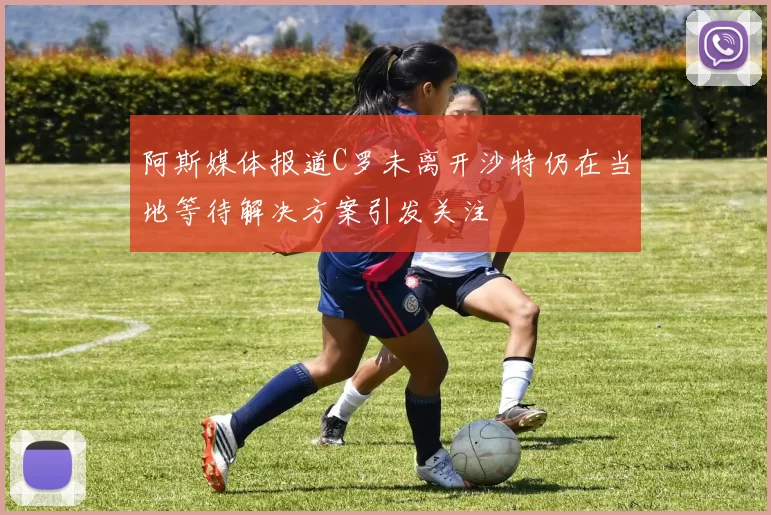 阿斯媒体报道C罗未离开沙特仍在当地等待解决方案引发关注