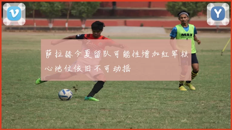 萨拉赫今夏留队可能性增加红军核心地位依旧不可动摇