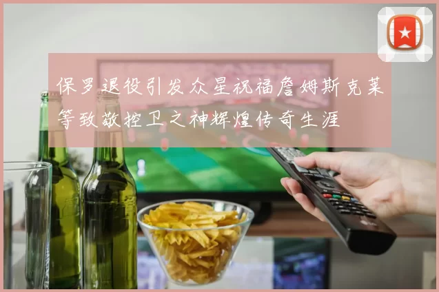 保罗退役引发众星祝福詹姆斯克莱等致敬控卫之神辉煌传奇生涯